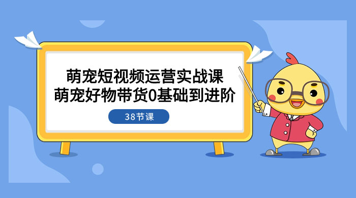 萌宠·短视频运营实战课：萌宠好物带货 0 基础到进阶（共 38 节课） - 情久项目资源网