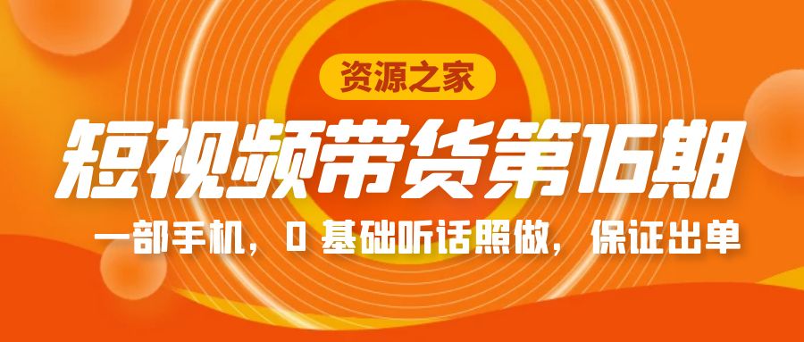 短视频带货第 16 期：一部手机，0 基础听话照做，保证出单完整版「赠 5 – 15 期」 - 情久项目资源网